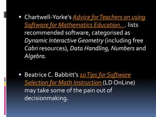 Chartwell-Yorke'sAdvice for Teachers on using Software for Mathematics Education.. . lists recommended software, categorised as Dynamic Interactive Geometry (including free Cabri resources), Data Handling, Numbers and Algebra. Beatrice C. Babbitt's 10 Tips for Software Selection for Math Instruction (LD OnLine) may take some of the pain out of decisionmaking.