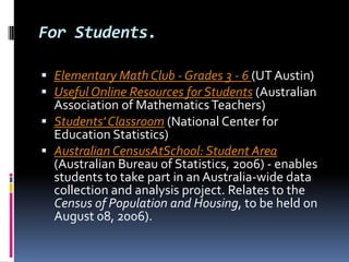 For Students.Elementary Math Club - Grades 3 - 6 (UT Austin) Useful Online Resources for Students (Australian Association of Mathematics Teachers) Students' Classroom (National Center for Education Statistics) Australian CensusAtSchool: Student Area (Australian Bureau of Statistics, 2006) - enables students to take part in an Australia-wide data collection and analysis project. Relates to the Census of Population and Housing, to be held on August 08, 2006).