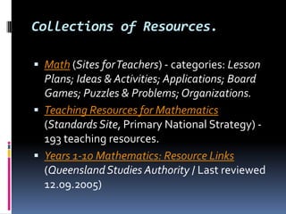 Collections of Resources.Math (Sites for Teachers) - categories: Lesson Plans; Ideas & Activities; Applications; Board Games; Puzzles & Problems; Organizations.Teaching Resources for Mathematics (Standards Site, Primary National Strategy) - 193 teaching resources. Years 1-10 Mathematics: Resource Links (Queensland Studies Authority / Last reviewed 12.09.2005) 