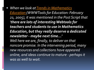 When we look at Trends in Mathematics Education (WWWTools for Education: February 21, 2005), it was mentioned in the Post Script that 'there are lots of interesting Webtools for teachers and students to use in Mathematics Education, but they really deserve a dedicated newsletter - maybe next time...' Well here we are, finally, to deliver on that noncore promise. In the intervening period, many new resources and collections have appeared online, and ideas continue to mature - perhaps it was as well to wait. 