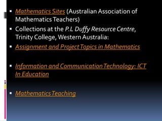 Mathematics Sites (Australian Association of Mathematics Teachers) Collections at the P.L Duffy Resource Centre, Trinity College, Western Australia:Assignment and Project Topics in MathematicsInformation and Communication Technology: ICT In EducationMathematics Teaching 