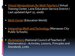 Virtual Manipulatives for Math Teachers ( Virtual Training Center, Lane Education Service District / Last updated April 27, 2006) Math Center (Education World) Integrating Math and Technology (Manassas City Public Schools). Illuminations (National Council of Teachers of Mathematics) - Activities, Lessons, Principles and Standards, Links. 