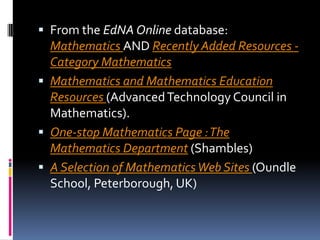 From the EdNA Online database: Mathematics AND Recently Added Resources - Category Mathematics Mathematics and Mathematics Education Resources (Advanced Technology Council in Mathematics). One-stop Mathematics Page : The Mathematics Department (Shambles) A Selection of Mathematics Web Sites (Oundle School, Peterborough, UK) 