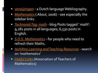 verwijzingen - a Dutch language Webliography. Mathematics ( About, 2006) - see especially the sidebar links. Technorati Tag: math - blog Posts tagged ' math': 9,281 posts in all languages; 6,530 posts in English. S.O.S. Mathematics - for people who need to refresh their Maths. techXtra Learning and Teaching Resources - search on 'mathematics' Useful Links (Association of Teachers of Mathematics) 