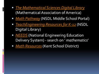 The Mathematical Sciences Digital Library(Mathematical Association of America) Math Pathway (NSDL Middle School Portal) TeachEngineering Resources for K-12 (NSDL Digital Library) NEEDS (National Engineering Education Delivery System) - search on ' mathematics' Math Resources (Kent School District)