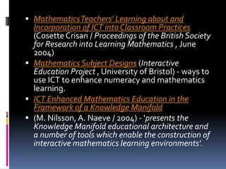 Mathematics Teachers' Learning about and Incorporation of ICT into Classroom Practices (CosetteCrisan / Proceedings of the British Society for Research into Learning Mathematics , June 2004) Mathematics Subject Designs (Interactive Education Project , University of Bristol) - ways to use ICT to enhance numeracy and mathematics learning. ICT Enhanced Mathematics Education in the Framework of a Knowledge Manifold(M. Nilsson, A. Naeve / 2004) - 'presents the Knowledge Manifold educational architecture and a number of tools which enable the construction of interactive mathematics learning environments'. 
