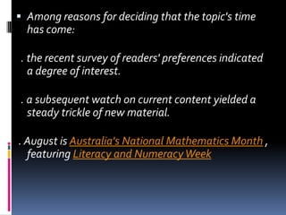 Among reasons for deciding that the topic's time has come:   . the recent survey of readers' preferences indicated a degree of interest.  . a subsequent watch on current content yielded a steady trickle of new material.  . August is Australia's National Mathematics Month , featuring Literacy and Numeracy Week