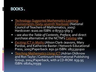 BOOKS.Technology-Supported Mathematics Learning Environments (Sixty-seventh Yearbook) (National Council of Teachers of Mathematics, 2005) Hardcover: $100.00 ISBN: 0-87353-569-3- see also the Table of Contents, Preface, and direct purchase alternative at the NCTM's Catalog site Exciting ICT in Maths (Alison Clark-Jeavons, Mary Pardoe, and Katherine Baxter / Network Educational Press, 2005)Paperback: $50.50 ISBN: 1855391910 Teaching Mathematics Using ICT (Adrian Oldknow and Ron Taylor / Continuum International Publishing Group, 2004)Paperback, with a CD-ROM: $39.95 ISBN: 0826470599