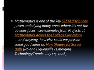 Mathematics is one of the key STEM disciplines , even underlying many areas where it's not the obvious focus - see examples from Projects at Mathematics Across the College Curriculum ... and anyway, how else could we pass on some good ideas on New Shapes for Soccer Balls (Roland Piquepaille / Emerging Technology Trends: July 10, 2006).