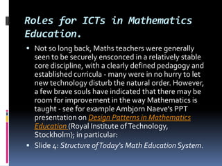 Roles for ICTs in Mathematics Education. Not so long back, Maths teachers were generally seen to be securely ensconced in a relatively stable core discipline, with a clearly defined pedagogy and established curricula - many were in no hurry to let new technology disturb the natural order. However, a few brave souls have indicated that there may be room for improvement in the way Mathematics is taught - see for example AmbjornNaeve's PPT presentation on Design Patterns in Mathematics Education (Royal Institute of Technology, Stockholm); in particular: Slide 4: Structure of Today's Math Education System. 