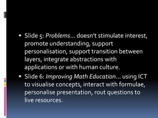 Slide 5: Problems... doesn't stimulate interest, promote understanding, support personalisation, support transition between layers, integrate abstractions with applications or with human culture. Slide 6: Improving Math Education... using ICT to visualise concepts, interact with formulae, personalise presentation, rout questions to live resources. 