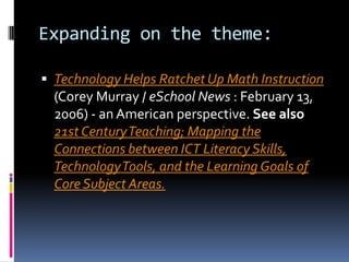 Expanding on the theme: Technology Helps Ratchet Up Math Instruction (Corey Murray / eSchool News : February 13, 2006) - an American perspective. See also21st Century Teaching; Mapping the Connections between ICT Literacy Skills, Technology Tools, and the Learning Goals of Core Subject Areas.