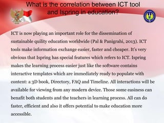 What is the correlation between ICT tool
and Ispring in education?
ICT is now playing an important role for the dissemination of
sustainable quility education worldwide (Pal & Panigrahi, 2013). ICT
tools make information exchange easier, faster and cheaper. It’s very
obvious that Ispring has special features which refers to ICT. Ispring
makes the learning process easier just like the software contains
interactive templates which are immediately ready to populate with
content: a 3D book, Directory, FAQ and Timeline. All interactions will be
available for viewing from any modern device. Those some easiness can
benafit both students and the teachers in learning process. All can do
faster, efficient and also it offers potential to make education more
accessible.
 