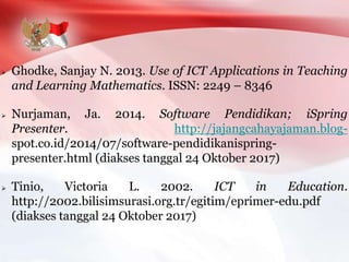  Ghodke, Sanjay N. 2013. Use of ICT Applications in Teaching
and Learning Mathematics. ISSN: 2249 – 8346
 Nurjaman, Ja. 2014. Software Pendidikan; iSpring
Presenter. http://jajangcahayajaman.blog-
spot.co.id/2014/07/software-pendidikanispring-
presenter.html (diakses tanggal 24 Oktober 2017)
 Tinio, Victoria L. 2002. ICT in Education.
http://2002.bilisimsurasi.org.tr/egitim/eprimer-edu.pdf
(diakses tanggal 24 Oktober 2017)
 