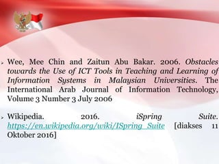  Wee, Mee Chin and Zaitun Abu Bakar. 2006. Obstacles
towards the Use of ICT Tools in Teaching and Learning of
Information Systems in Malaysian Universities. The
International Arab Journal of Information Technology,
Volume 3 Number 3 July 2006
 Wikipedia. 2016. iSpring Suite.
https://en.wikipedia.org/wiki/ISpring_Suite [diakses 11
Oktober 2016]
 