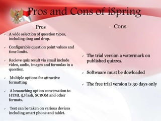 Pros and Cons of iSpring
 A wide selection of question types,
including drag and drop.
 Configurable question point values and
time limits.
 Recieve quiz result via email include
video, audio, images and formulas in a
question.
 Multiple options for attractive
formatting
 A braanching option conversation to
HTML 5,Flash, SCROM and other
formats.
 Test can be taken on various devices
including smart phone and tablet.
 The trial version a watermark on
published quizzes.
 Softwaare must be dowloaded
 The free trial version is 30 days only
Pros Cons
 