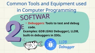 SOFTWAR
E
• Debuggers: Tools to test and debug
code.
Examples: GDB (GNU Debugger), LLDB,
built-in debuggers in IDEs.
Common Tools and Equipment used
in Computer Programming
 