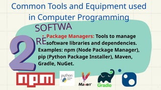 SOFTWA
RE
• Package Managers: Tools to manage
software libraries and dependencies.
Examples: npm (Node Package Manager),
pip (Python Package Installer), Maven,
Gradle, NuGet.
Common Tools and Equipment used
in Computer Programming
 