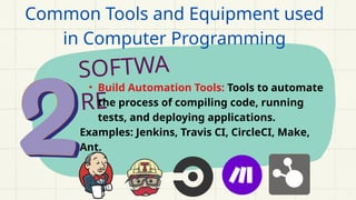 SOFTWA
RE
• Build Automation Tools: Tools to automate
the process of compiling code, running
tests, and deploying applications.
Examples: Jenkins, Travis CI, CircleCI, Make,
Ant.
Common Tools and Equipment used
in Computer Programming
 