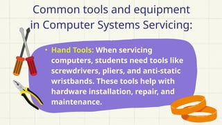 • Hand Tools: When servicing
computers, students need tools like
screwdrivers, pliers, and anti-static
wristbands. These tools help with
hardware installation, repair, and
maintenance.
Common tools and equipment
in Computer Systems Servicing:
 