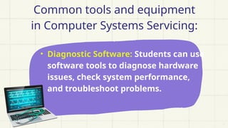 Common tools and equipment
in Computer Systems Servicing:
• Diagnostic Software: Students can use
software tools to diagnose hardware
issues, check system performance,
and troubleshoot problems.
 