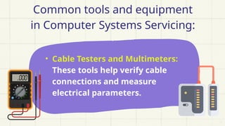 Common tools and equipment
in Computer Systems Servicing:
• Cable Testers and Multimeters:
These tools help verify cable
connections and measure
electrical parameters.
 
