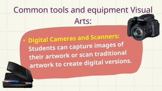 • Digital Cameras and Scanners:
Students can capture images of
their artwork or scan traditional
artwork to create digital versions.
Common tools and equipment Visual
Arts:
 