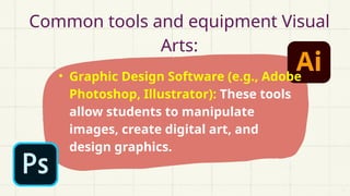 Common tools and equipment Visual
Arts:
• Graphic Design Software (e.g., Adobe
Photoshop, Illustrator): These tools
allow students to manipulate
images, create digital art, and
design graphics.
 