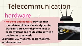 hardware
Telecommunication
:
• Modems and Routers: Devices that
modulate and demodulate signals for
transmission over telephone lines or
cable systems and route data between
devices on a network.
Examples: DSL modems, cable modems,
wireless routers.
 
