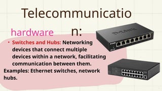 hardware
Telecommunicatio
n:
• Switches and Hubs: Networking
devices that connect multiple
devices within a network, facilitating
communication between them.
Examples: Ethernet switches, network
hubs.
 