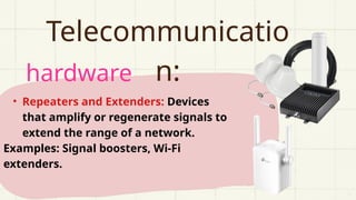 hardware
Telecommunicatio
n:
• Repeaters and Extenders: Devices
that amplify or regenerate signals to
extend the range of a network.
Examples: Signal boosters, Wi-Fi
extenders.
 