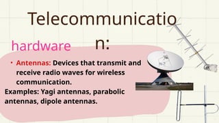 hardware
Telecommunicatio
n:
• Antennas: Devices that transmit and
receive radio waves for wireless
communication.
Examples: Yagi antennas, parabolic
antennas, dipole antennas.
 