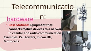 hardware
Telecommunicatio
n:
• Base Stations: Equipment that
connects mobile devices to a network
in cellular and radio communication.
Examples: Cell towers, microcells,
femtocells.
 