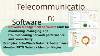 Software
Telecommunicatio
n:
• Network Management Software: Tools for
monitoring, managing, and
troubleshooting network performance
and connectivity.
Examples: SolarWinds Network Performance
Monitor, PRTG Network Monitor, Nagios.
 