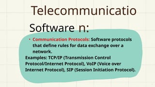 Software
Telecommunicatio
n:
• Communication Protocols: Software protocols
that define rules for data exchange over a
network.
Examples: TCP/IP (Transmission Control
Protocol/Internet Protocol), VoIP (Voice over
Internet Protocol), SIP (Session Initiation Protocol).
 
