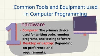 Common Tools and Equipment used
in Computer Programming
hardware
• Computer: The primary device
used for writing code, running
programs, and testing software.
• Desktop or Laptop: Depending
on preference and
requirements.
 