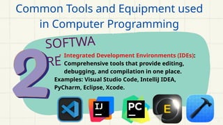 SOFTWA
RE
• Integrated Development Environments (IDEs):
Comprehensive tools that provide editing,
debugging, and compilation in one place.
Examples: Visual Studio Code, IntelliJ IDEA,
PyCharm, Eclipse, Xcode.
Common Tools and Equipment used
in Computer Programming
 