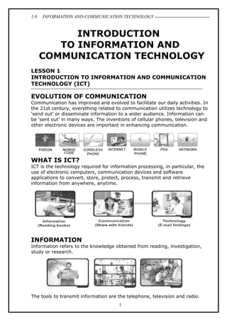 1.0 INFORMATION AND COMMUNICATION TECHNOLOGY
INTRODUCTION
TO INFORMATION AND
COMMUNICATION TECHNOLOGY
LESSON 1
INTRODUCTION TO INFORMATION AND COMMUNICATION
TECHNOLOGY (ICT)
EVOLUTION OF COMMUNICATION
Communication has improved and evolved to facilitate our daily activities. In
the 21st century, everything related to communication utilizes technology to
‘send out’ or disseminate information to a wider audience. Information can
be ‘sent out’ in many ways. The inventions of cellular phones, television and
other electronic devices are important in enhancing communication.
WHAT IS ICT?
ICT is the technology required for information processing, in particular, the
use of electronic computers, communication devices and software
applications to convert, store, protect, process, transmit and retrieve
information from anywhere, anytime.
INFORMATION
Information refers to the knowledge obtained from reading, investigation,
study or research.
The tools to transmit information are the telephone, television and radio.
1
 