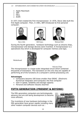 1.0 INFORMATION AND COMMUNICATION TECHNOLOGY
10
 Apple Macintosh
 IBM
 DELL
 ACER
In 1971 Intel created the first microprocessor. In 1976, Steve Jobs built the
first Apple computer. Then, in 1981, IBM introduced its first personal
computer.
During the fourth generation, hardware technology such as silicone chips,
microprocessor and storage devices were invented. A microprocessor is a
specialized chip which is developed for computer memory and logic.
The microprocessor is a large-scale integrated circuit which contained
thousands of transistors. The transistors on this one chip are capable of
performing all of the functions of a computer's central processing unit.
Advantages
 Computers became 100 times smaller than ENIAC (Electronic
Numerical Integrator and Computer) the first computer
 Gain in speed, reliability and storage capacity
 Personal and software industry boomed
FIFTH GENERATION (PRESENT & BEYOND)
The fifth generation computers are technologically
advance and are still being development to become
more efficient.
The inventions of new hardware technology in the
fifth generation have grown rapidly including many
other modern computer devices such as :
Steve Jobs Bill Gates Micheal Dell
Motherboard
Silicone Chips
 