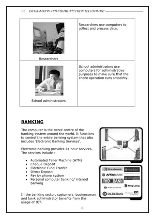 1.0 INFORMATION AND COMMUNICATION TECHNOLOGY
13
Researchers
Researchers use computers to
collect and process data.
School administrators
School administrators use
computers for administrative
purposes to make sure that the
entire operation runs smoothly.
BANKING
The computer is the nerve centre of the
banking system around the world. It functions
to control the entire banking system that also
includes 'Electronic Banking Services'.
Electronic banking provides 24 hour services.
The services include :
 Automated Teller Machine (ATM)
 Cheque Deposit
 Electronic Fund Tranfer
 Direct Deposit
 Pay by phone system
 Personal computer banking/ internet
banking
In the banking sector, customers, businessman
and bank administrator benefits from the
usage of ICT.
 