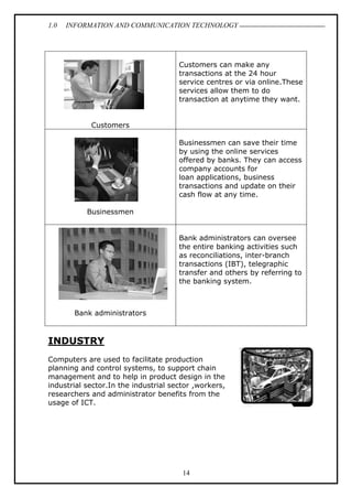 1.0 INFORMATION AND COMMUNICATION TECHNOLOGY
14
Customers
Customers can make any
transactions at the 24 hour
service centres or via online.These
services allow them to do
transaction at anytime they want.
Businessmen
Businessmen can save their time
by using the online services
offered by banks. They can access
company accounts for
loan applications, business
transactions and update on their
cash flow at any time.
Bank administrators
Bank administrators can oversee
the entire banking activities such
as reconciliations, inter-branch
transactions (IBT), telegraphic
transfer and others by referring to
the banking system.
INDUSTRY
Computers are used to facilitate production
planning and control systems, to support chain
management and to help in product design in the
industrial sector.In the industrial sector ,workers,
researchers and administrator benefits from the
usage of ICT.
 
