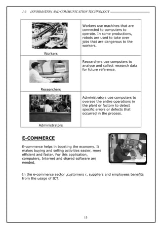 1.0 INFORMATION AND COMMUNICATION TECHNOLOGY
15
Workers
Workers use machines that are
connected to computers to
operate. In some productions,
robots are used to take over
jobs that are dangerous to the
workers.
Researchers
Researchers use computers to
analyse and collect research data
for future reference.
Administrators
Administrators use computers to
oversee the entire operations in
the plant or factory to detect
specific errors or defects that
occurred in the process.
E-COMMERCE
E-commerce helps in boosting the economy. It
makes buying and selling activities easier, more
efficient and faster. For this application,
computers, Internet and shared software are
needed.
In the e-commerce sector ,customers r, suppliers and employees benefits
from the usage of ICT.
 