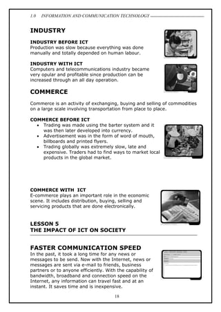 1.0 INFORMATION AND COMMUNICATION TECHNOLOGY
18
INDUSTRY
INDUSTRY BEFORE ICT
Production was slow because everything was done
manually and totally depended on human labour.
INDUSTRY WITH ICT
Computers and telecommunications industry became
very opular and profitable since production can be
increased through an all day operation.
COMMERCE
Commerce is an activity of exchanging, buying and selling of commodities
on a large scale involving transportation from place to place.
COMMERCE BEFORE ICT
 Trading was made using the barter system and it
was then later developed into currency.
 Advertisement was in the form of word of mouth,
billboards and printed flyers.
 Trading globally was extremely slow, late and
expensive. Traders had to find ways to market local
products in the global market.
COMMERCE WITH ICT
E-commerce plays an important role in the economic
scene. It includes distribution, buying, selling and
servicing products that are done electronically.
LESSON 5
THE IMPACT OF ICT ON SOCIETY
FASTER COMMUNICATION SPEED
In the past, it took a long time for any news or
messages to be send. Now with the Internet, news or
messages are sent via e-mail to friends, business
partners or to anyone efficiently. With the capability of
bandwidth, broadband and connection speed on the
Internet, any information can travel fast and at an
instant. It saves time and is inexpensive.
 