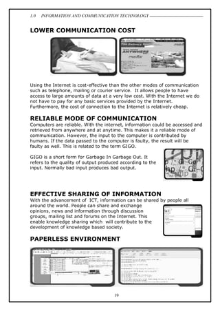 1.0 INFORMATION AND COMMUNICATION TECHNOLOGY
19
LOWER COMMUNICATION COST
Using the Internet is cost-effective than the other modes of communication
such as telephone, mailing or courier service. It allows people to have
access to large amounts of data at a very low cost. With the Internet we do
not have to pay for any basic services provided by the Internet.
Furthermore, the cost of connection to the Internet is relatively cheap.
RELIABLE MODE OF COMMUNICATION
Computers are reliable. With the internet, information could be accessed and
retrieved from anywhere and at anytime. This makes it a reliable mode of
communication. However, the input to the computer is contributed by
humans. If the data passed to the computer is faulty, the result will be
faulty as well. This is related to the term GIGO.
GIGO is a short form for Garbage In Garbage Out. It
refers to the quality of output produced according to the
input. Normally bad input produces bad output.
EFFECTIVE SHARING OF INFORMATION
With the advancement of ICT, information can be shared by people all
around the world. People can share and exchange
opinions, news and information through discussion
groups, mailing list and forums on the Internet. This
enable knowledge sharing which will contribute to the
development of knowledge based society.
PAPERLESS ENVIRONMENT
 