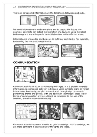 1.0 INFORMATION AND COMMUNICATION TECHNOLOGY
2
The tools to transmit information are the telephone, television and radio.
We need information to make decisions and to predict the future. For
example, scientists can detect the formation of a tsunami using the latest
technology and warn the public to avoid disasters in the affected areas.
Information is knowledge and helps us to fulfill our daily tasks. For example,
forecasting the stock exchange market.
COMMUNICATION
Communication is an act of transmitting messages. It is a process whereby
information is exchanged between individuals using symbols, signs or verbal
interactions. Previously, people communicated through sign or symbols,
performing drama and poetry. With the advent of technology, these ‘older’
forms of communication are less utilised as compared to the use of the
Internet, e-mail or video conferencing.
Communication is important in order to gain knowledge. With knowledge, we
are more confident in expressing our thoughts and ideas.
 