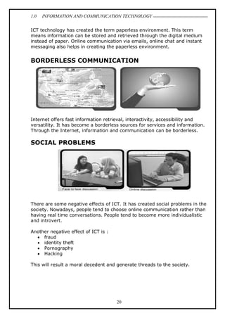 1.0 INFORMATION AND COMMUNICATION TECHNOLOGY
20
ICT technology has created the term paperless environment. This term
means information can be stored and retrieved through the digital medium
instead of paper. Online communication via emails, online chat and instant
messaging also helps in creating the paperless environment.
BORDERLESS COMMUNICATION
Internet offers fast information retrieval, interactivity, accessibility and
versatility. It has become a borderless sources for services and information.
Through the Internet, information and communication can be borderless.
SOCIAL PROBLEMS
There are some negative effects of ICT. It has created social problems in the
society. Nowadays, people tend to choose online communication rather than
having real time conversations. People tend to become more individualistic
and introvert.
Another negative effect of ICT is :
 fraud
 identity theft
 Pornography
 Hacking
This will result a moral decedent and generate threads to the society.
 