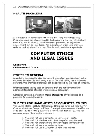 1.0 INFORMATION AND COMMUNICATION TECHNOLOGY
21
HEALTH PROBLEMS
A computer may harm users if they use it for long hours frequently.
Computer users are also exposed to bad posture, eyestrain, physical and
mental stress. In order to solve the health problems, an ergonomic
environment can be introduced. For example, an ergonomic chair can
reduces back strain and a screen filter is used to minimize eye strain.
COMPUTER ETHICS
AND LEGAL ISSUES
LESSON 6
COMPUTER ETHICS
ETHICS IN GENERAL
A guideline is needed to stop the current technology products from being
exploited for example replicating original CDs and selling them as pirated
software, this unethical behaviour can be controlled by the code of conducts.
Unethical refers to any code of conducts that are not conforming to
approved standards of social or professional behaviour.
Computer ethics is a system of moral standards or values used as a
guideline for computer users.
THE TEN COMMANDMENTS OF COMPUTER ETHICS
The United States Institute of Computer Ethics has come out with the Ten
Commandments of Computer Ethics. These principles consider the effective
code of conducts for the proper use of information technology. The Ten
commandments of computer ethics are :
1. You shall not use a computer to harm other people.
2. You shall not interfere with other people's computer work.
3. You shall not snoop around in other people's computer files.
4. You shall not use a computer to steal.
5. You shall not use a computer to bear false witness.
 