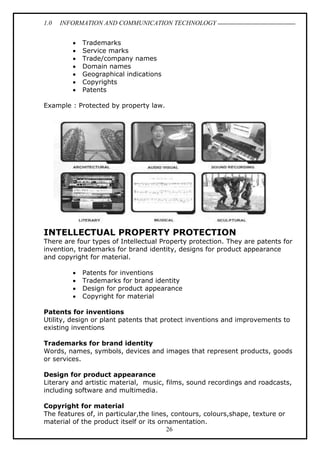 1.0 INFORMATION AND COMMUNICATION TECHNOLOGY
26
 Trademarks
 Service marks
 Trade/company names
 Domain names
 Geographical indications
 Copyrights
 Patents
Example : Protected by property law.
INTELLECTUAL PROPERTY PROTECTION
There are four types of Intellectual Property protection. They are patents for
invention, trademarks for brand identity, designs for product appearance
and copyright for material.
 Patents for inventions
 Trademarks for brand identity
 Design for product appearance
 Copyright for material
Patents for inventions
Utility, design or plant patents that protect inventions and improvements to
existing inventions
Trademarks for brand identity
Words, names, symbols, devices and images that represent products, goods
or services.
Design for product appearance
Literary and artistic material, music, films, sound recordings and roadcasts,
including software and multimedia.
Copyright for material
The features of, in particular,the lines, contours, colours,shape, texture or
material of the product itself or its ornamentation.
 