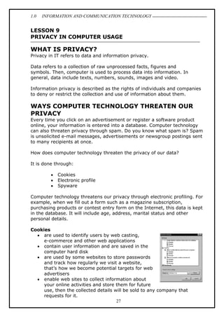 1.0 INFORMATION AND COMMUNICATION TECHNOLOGY
27
LESSON 9
PRIVACY IN COMPUTER USAGE
WHAT IS PRIVACY?
Privacy in IT refers to data and information privacy.
Data refers to a collection of raw unprocessed facts, figures and
symbols. Then, computer is used to process data into information. In
general, data include texts, numbers, sounds, images and video.
Information privacy is described as the rights of individuals and companies
to deny or restrict the collection and use of information about them.
WAYS COMPUTER TECHNOLOGY THREATEN OUR
PRIVACY
Every time you click on an advertisement or register a software product
online, your information is entered into a database. Computer technology
can also threaten privacy through spam. Do you know what spam is? Spam
is unsolicited e-mail messages, advertisements or newsgroup postings sent
to many recipients at once.
How does computer technology threaten the privacy of our data?
It is done through:
 Cookies
 Electronic profile
 Spyware
Computer technology threatens our privacy through electronic profiling. For
example, when we fill out a form such as a magazine subscription,
purchasing products or contest entry form on the Internet, this data is kept
in the database. It will include age, address, marital status and other
personal details.
Cookies
 are used to identify users by web casting,
e-commerce and other web applications
 contain user information and are saved in the
computer hard disk
 are used by some websites to store passwords
and track how regularly we visit a website,
that’s how we become potential targets for web
advertisers
 enable web sites to collect information about
your online activities and store them for future
use, then the collected details will be sold to any company that
requests for it.
 