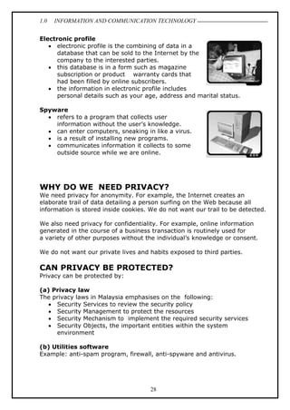 1.0 INFORMATION AND COMMUNICATION TECHNOLOGY
28
Electronic profile
 electronic profile is the combining of data in a
database that can be sold to the Internet by the
company to the interested parties.
 this database is in a form such as magazine
subscription or product warranty cards that
had been filled by online subscribers.
 the information in electronic profile includes
personal details such as your age, address and marital status.
Spyware
 refers to a program that collects user
information without the user’s knowledge.
 can enter computers, sneaking in like a virus.
 is a result of installing new programs.
 communicates information it collects to some
outside source while we are online.
WHY DO WE NEED PRIVACY?
We need privacy for anonymity. For example, the Internet creates an
elaborate trail of data detailing a person surfing on the Web because all
information is stored inside cookies. We do not want our trail to be detected.
We also need privacy for confidentiality. For example, online information
generated in the course of a business transaction is routinely used for
a variety of other purposes without the individual’s knowledge or consent.
We do not want our private lives and habits exposed to third parties.
CAN PRIVACY BE PROTECTED?
Privacy can be protected by:
(a) Privacy law
The privacy laws in Malaysia emphasises on the following:
 Security Services to review the security policy
 Security Management to protect the resources
 Security Mechanism to implement the required security services
 Security Objects, the important entities within the system
environment
(b) Utilities software
Example: anti-spam program, firewall, anti-spyware and antivirus.
 